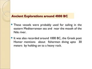  These vessels were probably used for sailing in the
eastern Mediterranean sea and near the mouth of the
Nile river.
 It was also recorded around 1000 BC, the Greek poet
Homer mentions about fishermen diving upto 30
meters by holding on to a heavy rock.
Ancient Explorations around 4000 BCAncient Explorations around 4000 BC
 