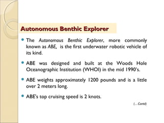  The Autonomous Benthic Explorer, more commonly
known as ABE, is the first underwater robotic vehicle of
its kind.
 ABE was designed and built at the Woods Hole
Oceanographic Institution (WHOI) in the mid 1990’s.
 ABE weights approximately 1200 pounds and is a little
over 2 meters long.
 ABE's top cruising speed is 2 knots.
Autonomous Benthic ExplorerAutonomous Benthic Explorer
(…Contd)
 