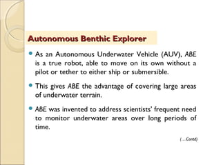  As an Autonomous Underwater Vehicle (AUV), ABE
is a true robot, able to move on its own without a
pilot or tether to either ship or submersible.
 This gives ABE the advantage of covering large areas
of underwater terrain.
 ABE was invented to address scientists' frequent need
to monitor underwater areas over long periods of
time.
Autonomous Benthic ExplorerAutonomous Benthic Explorer
(…Contd)
 