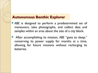  ABE is designed to perform a predetermined set of
maneuvers, take photographs, and collect data and
samples within an area about the size of a city block.
 After accomplishing its mission, ABE “goes to sleep,”
conserving its power supply for months at a time,
allowing for future missions without recharging its
batteries.
Autonomous Benthic ExplorerAutonomous Benthic Explorer
 