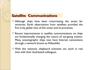  Although ships have been crisscrossing the ocean for
centuries, Earth observations from satellites provided the
first truly global view of the ocean and its processes.
 Recent improvements in satellite communications on ships
are fundamentally changing the nature of sea-going science.
Many oceanographic ships now have Internet connections
through a network known as HiSeasNet.
 With this network, shipboard scientists can work in real
time with their land-based colleagues.
Satellite CommunicationsSatellite Communications
 