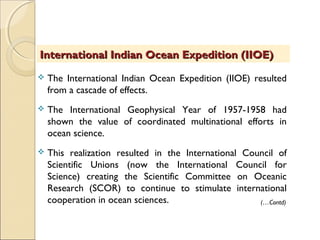  The International Indian Ocean Expedition (IIOE) resulted
from a cascade of effects.
 The International Geophysical Year of 1957-1958 had
shown the value of coordinated multinational efforts in
ocean science.
 This realization resulted in the International Council of
Scientific Unions (now the International Council for
Science) creating the Scientific Committee on Oceanic
Research (SCOR) to continue to stimulate international
cooperation in ocean sciences.
International Indian Ocean Expedition (IIOE)International Indian Ocean Expedition (IIOE)
(…Contd)
 