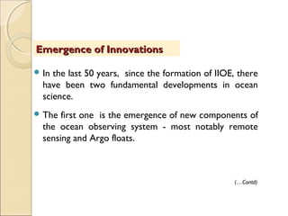  In the last 50 years, since the formation of IIOE, there
have been two fundamental developments in ocean
science.
 The first one is the emergence of new components of
the ocean observing system - most notably remote
sensing and Argo floats.
Emergence of InnovationsEmergence of Innovations
(…Contd)
 