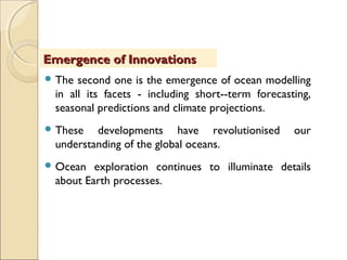  The second one is the emergence of ocean modelling
in all its facets - including short-­term forecasting,
seasonal predictions and climate projections.
 These developments have revolutionised our
understanding of the global oceans.
 Ocean exploration continues to illuminate details
about Earth processes.
Emergence of InnovationsEmergence of Innovations
 