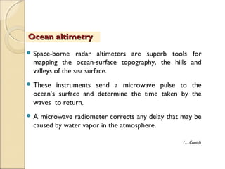  Space-borne radar altimeters are superb tools for
mapping the ocean-surface topography, the hills and
valleys of the sea surface.
 These instruments send a microwave pulse to the
ocean’s surface and determine the time taken by the
waves to return.
 A microwave radiometer corrects any delay that may be
caused by water vapor in the atmosphere.
Ocean altimetryOcean altimetry
(…Contd)
 