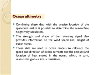  Combining these data with the precise location of the
spacecraft makes it possible to determine the sea-surface
height very accurately.
 The strength and shape of the returning signal also
provides information on the wind speed and height of
ocean waves.
 These data are used in ocean models to calculate the
speed and direction of ocean currents and the amount and
location of heat stored in the ocean, which, in turn,
reveals the global climatic variations.
Ocean altimetryOcean altimetry
 