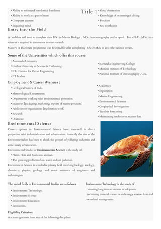     • Ability to withstand boredom & loneliness

    • Ability to work as a part of team

    • Computer acumen

    • Enquiring mind

    
A candidate will need to complete their B.Sc. in Marine Biology .  M.Sc. in oceanography can be opted.   For a Ph.D., M.Sc. in an
sciences is required to commence marine research.

Master's or Doctorate programme  can be opted for after completing  B.Sc or M.Sc in any other science stream.
Some of the Universities which offer this course

    • Annamalai University 

    • Cochin University of Science & Technology 

    • IIT, Chennai for Ocean Engineering 

    • IIT Madras  

Employment & Career Avenues :

    • Geological Survey of India

    • Meteorological Departments

    • Departments working with environmental protection

    • Industries [packaging, marketing, exports of marine products]

    • Public sector organisations [exploration work]

    • Research

    • Doctorate
Careers options in Environmental Science have increased in direct
proportion with industrialization and urbanization. Ironically the aim of the
Environmentalists has been to check the growth of polluting industries and
unnecessary urbanization.

Environmental Studies or Environmental Science is the study of:

    • Plants, Flora and Fauna and animals.

    • The growing problem of air, water and soil pollution.

Environment Science is a multidisciplinary field involving biology, zoology,
chemistry, physics, geology and needs assistance of engineers and
technologists.
The varied fields in Environmental Studies are as follows :
    • Environment Technology.

    • Environment Science 

    • Environment Education 

    • Ecotourism.
Eligibility Criterion:

A science graduate from any of the following discipline:

    • Good observation

    • Knowledge of swimming & diving

    • Precision

    • Sea-worthiness
    • Karnataka Engineering College 

    • Mumbai Institute of Technology

    • National Institute of Oceanography , Goa.
   • Academics

    • Exploration

    • Marine Engineering

    • Environmental Scientist

    • Geophysical Investigations

    • Weather forecasting

    • Maintaining Archives on marine data
Environment Technology is the study of

•  ensuring long term economic development 

• reclaiming material resources and energy services from indu
• wasteland management
Entry into the Field
Title 1
Environmental Science
 