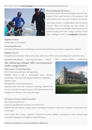 Basic sciences, Chemical, Civil, Economics, Electrical, Mehcanical, Mining Geological,Petroleum
 
 
 
 
 
 
 
 
Eligibility Criterion:

An MSc degree in any discipline
Environment Education:

Environment Education requires Identifying environment issues and drawing up strategies to manage these at all levels.
Eligibility Criterion:

Post graduate in any discipline, Professionals (teachers, administrators, NGO activists and mediapersons) can take this course.
Ecotourism is the study of :    • archaeological restoration     •  artifacts

   

 
 
 
 
 
 
 
 
 
The Institute of Science, Madam Cama Road

MSc. in Environmental Science

Duration: 2 years (Admission via entrance test and interview)

Eligibility: BSc with chemistry, zoology, botany, microbiology, biochemistry or life sciences. Graduates in earth sciences and n
can also apply.
Course content: Basic ecology, components of physical environment, pollution monitoring and control, industrial hygien
environmental management and legislation among other things.

  

Bombay Natural History Society, Hornbill House, Mumbai-23

      • folk art     • temples and forests.     • Tribal culture
Environment Science or Environment Engineering is the study
treatment of toxic wastes hazardous to the environment  food
textile industries are the major areas of concern for an environm
 Environment Science is a multidisciplinary field involving Bio
Chemistry, Physics, and Geology and needs assistance of
technologists. It joins many disciplines hand-in-hand viz. chem
petroleum, mining, basic sciences, ecology, economics, social sc
experts, radiologists as well as civil, mechanical & electrical eng
Indian Institute of Technology, Powai

MTech in Environmental Science and Engineering

Eligibility: BTech or MSc in environmental science, chemistry,
microbiology or life sciences with adequate background in mathematics.

Duration: 2 years

PhD programme in Environmental Science

Ongoing research deals with air pollution monitoring, industrial waste
treatment, environmental impact assessment of developmental projects and
management of radioactive waste among other things.

  
The following colleges offer environmental
studies programmes:
Environment Science :
 