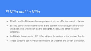 El Niño and La Niña
● El Niño and La Niña are climate patterns that can affect ocean circulation.
● El Niño occurs when warm water in the eastern Paciﬁc causes changes in
wind patterns, which can lead to droughts, ﬂoods, and other weather
extremes.
● La Niña is the opposite of El Niño, with cooler waters in the eastern Paciﬁc.
● These patterns can have global impacts on weather and ocean circulation.
 