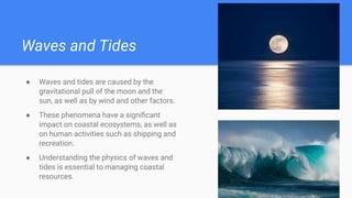 Waves and Tides
● Waves and tides are caused by the
gravitational pull of the moon and the
sun, as well as by wind and other factors.
● These phenomena have a signiﬁcant
impact on coastal ecosystems, as well as
on human activities such as shipping and
recreation.
● Understanding the physics of waves and
tides is essential to managing coastal
resources.
 