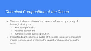 Chemical Composition of the Ocean
● The chemical composition of the ocean is inﬂuenced by a variety of
factors, including the
○ weathering of rocks,
○ volcanic activity, and
○ human activities such as pollution.
● Understanding the chemical cycles of the ocean is crucial to managing
marine resources and predicting the impact of climate change on the
ocean.
 
