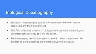 Biological Oceanography
● Biological Oceanography studies the interactions between marine
organisms and their environment.
● This ﬁeld combines aspects of biology, oceanography, and geology to
understand the diversity of life in the ocean.
● By investigating marine ecosystems, we can better comprehend the
impacts of climate change and human activity on the ocean.
 