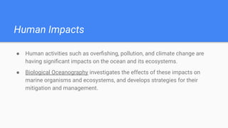 Human Impacts
● Human activities such as overﬁshing, pollution, and climate change are
having signiﬁcant impacts on the ocean and its ecosystems.
● Biological Oceanography investigates the effects of these impacts on
marine organisms and ecosystems, and develops strategies for their
mitigation and management.
 