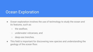 Ocean Exploration
● Ocean exploration involves the use of technology to study the ocean and
its features, such as:
○ the seaﬂoor,
○ underwater volcanoes, and
○ deep-sea trenches.
● This ﬁeld is important for discovering new species and understanding the
geology of the ocean ﬂoor.
 