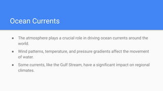 Ocean Currents
● The atmosphere plays a crucial role in driving ocean currents around the
world.
● Wind patterns, temperature, and pressure gradients affect the movement
of water.
● Some currents, like the Gulf Stream, have a signiﬁcant impact on regional
climates.
 
