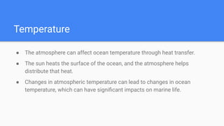 Temperature
● The atmosphere can affect ocean temperature through heat transfer.
● The sun heats the surface of the ocean, and the atmosphere helps
distribute that heat.
● Changes in atmospheric temperature can lead to changes in ocean
temperature, which can have signiﬁcant impacts on marine life.
 