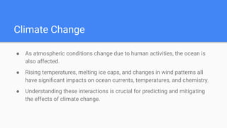 Climate Change
● As atmospheric conditions change due to human activities, the ocean is
also affected.
● Rising temperatures, melting ice caps, and changes in wind patterns all
have signiﬁcant impacts on ocean currents, temperatures, and chemistry.
● Understanding these interactions is crucial for predicting and mitigating
the effects of climate change.
 