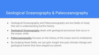 Geological Oceanography & Paleoceanography
● Geological Oceanography and Paleoceanography are two ﬁelds of study
that aid in understanding Earth's history.
● Geological Oceanography deals with geological processes that occur in
the ocean, while
● Paleoceanography focuses on the history of the ocean and its inhabitants.
● By studying these ﬁelds, we can gain insight into past climate change and
geological events that have shaped our planet.
 