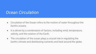 Ocean Circulation
● Circulation of the Ocean refers to the motion of water throughout the
Earth's oceans.
● It is driven by a combination of factors, including wind, temperature,
salinity, and the rotation of the Earth.
● The circulation of the ocean plays a crucial role in regulating the
Earth's climate and distributing nutrients and heat around the globe.
 