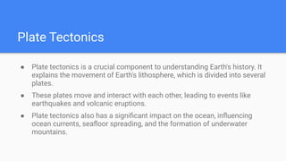 Plate Tectonics
● Plate tectonics is a crucial component to understanding Earth's history. It
explains the movement of Earth's lithosphere, which is divided into several
plates.
● These plates move and interact with each other, leading to events like
earthquakes and volcanic eruptions.
● Plate tectonics also has a signiﬁcant impact on the ocean, inﬂuencing
ocean currents, seaﬂoor spreading, and the formation of underwater
mountains.
 