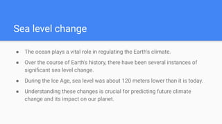 Sea level change
● The ocean plays a vital role in regulating the Earth's climate.
● Over the course of Earth's history, there have been several instances of
signiﬁcant sea level change.
● During the Ice Age, sea level was about 120 meters lower than it is today.
● Understanding these changes is crucial for predicting future climate
change and its impact on our planet.
 