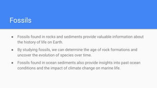 Fossils
● Fossils found in rocks and sediments provide valuable information about
the history of life on Earth.
● By studying fossils, we can determine the age of rock formations and
uncover the evolution of species over time.
● Fossils found in ocean sediments also provide insights into past ocean
conditions and the impact of climate change on marine life.
 