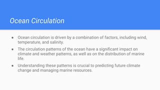 Ocean Circulation
● Ocean circulation is driven by a combination of factors, including wind,
temperature, and salinity.
● The circulation patterns of the ocean have a signiﬁcant impact on
climate and weather patterns, as well as on the distribution of marine
life.
● Understanding these patterns is crucial to predicting future climate
change and managing marine resources.
 