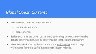 Global Ocean Currents
● There are two types of ocean currents:
○ surface currents and
○ deep currents.
● Surface currents are driven by the wind, while deep currents are driven by
density differences caused by differences in temperature and salinity.
● The most well-known surface current is the Gulf Stream, which brings
warm water from the Gulf of Mexico to the North Atlantic.
 