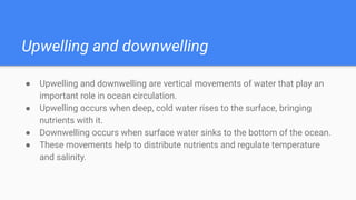 Upwelling and downwelling
● Upwelling and downwelling are vertical movements of water that play an
important role in ocean circulation.
● Upwelling occurs when deep, cold water rises to the surface, bringing
nutrients with it.
● Downwelling occurs when surface water sinks to the bottom of the ocean.
● These movements help to distribute nutrients and regulate temperature
and salinity.
 