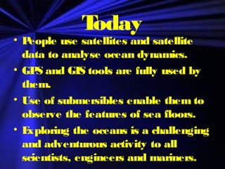 Today
• People use satellites and satellite
data to analyse ocean dynamics.
• GPS and GIS tools are fully used by
them.
• Use of submersibles enable them to
observe the features of sea floors.
• Exploring the oceans is a challenging
and adventurous activity to all
scientists, engineers and mariners.
 