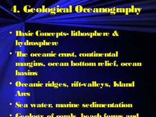 4. Geological Oceanography
• Basic Concepts- lithosphere &
hydrosphere
• The oceanic crust, continental
margins, ocean bottom relief, ocean
basins
• Oceanic ridges, rift-valleys, Island
Arcs
• Sea water, marine sedimentation
 