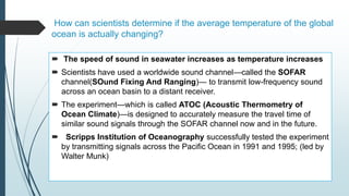 How can scientists determine if the average temperature of the global
ocean is actually changing?
 The speed of sound in seawater increases as temperature increases
 Scientists have used a worldwide sound channel—called the SOFAR
channel(SOund Fixing And Ranging)— to transmit low-frequency sound
across an ocean basin to a distant receiver.
 The experiment—which is called ATOC (Acoustic Thermometry of
Ocean Climate)—is designed to accurately measure the travel time of
similar sound signals through the SOFAR channel now and in the future.
 Scripps Institution of Oceanography successfully tested the experiment
by transmitting signals across the Pacific Ocean in 1991 and 1995; (led by
Walter Munk)
 