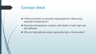 Concept check
 What one factor is primarily responsible for influencing
seawater temperature?
 Describe temperature variation with depth in both high and
low latitudes.
 Why do high-latitude waters generally lack a thermocline?
 