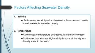 Factors Affecting Seawater Density
1. salinity
 An increase in salinity adds dissolved substances and results
in an increase in seawater density
2. temperature
As the ocean temperature decreases, its density increases.
Cold water that also has high salinity is some of the highest-
density water in the world.
 