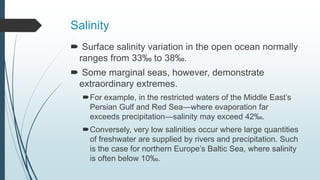 Salinity
 Surface salinity variation in the open ocean normally
ranges from 33‰ to 38‰.
 Some marginal seas, however, demonstrate
extraordinary extremes.
For example, in the restricted waters of the Middle East’s
Persian Gulf and Red Sea—where evaporation far
exceeds precipitation—salinity may exceed 42‰.
Conversely, very low salinities occur where large quantities
of freshwater are supplied by rivers and precipitation. Such
is the case for northern Europe’s Baltic Sea, where salinity
is often below 10‰.
 