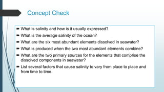 Concept Check
 What is salinity and how is it usually expressed?
 What is the average salinity of the ocean?
 What are the six most abundant elements dissolved in seawater?
 What is produced when the two most abundant elements combine?
 What are the two primary sources for the elements that comprise the
dissolved components in seawater?
 List several factors that cause salinity to vary from place to place and
from time to time.
 