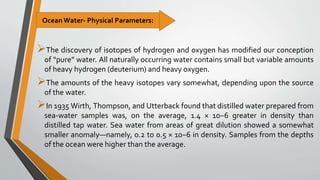 The discovery of isotopes of hydrogen and oxygen has modified our conception
of “pure” water. All naturally occurring water contains small but variable amounts
of heavy hydrogen (deuterium) and heavy oxygen.
The amounts of the heavy isotopes vary somewhat, depending upon the source
of the water.
In 1935 Wirth, Thompson, and Utterback found that distilled water prepared from
sea-water samples was, on the average, 1.4 × 10−6 greater in density than
distilled tap water. Sea water from areas of great dilution showed a somewhat
smaller anomaly—namely, 0.2 to 0.5 × 10−6 in density. Samples from the depths
of the ocean were higher than the average.
Ocean Water- Physical Parameters:
 