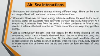 Air- Sea Interactions
The oceans and atmosphere interact in many different ways. There can be a net
exchange of heat, salt, water and momentum between them.
When wind blows over the ocean, energy is transferred from the wind to the ocean
currents. Water can evaporate more easily into warm air, especially if it is windy. As it
evaporates, it removes heat from the ocean. If it then condenses to form a cloud
droplet, it releases the heat into the air. This is one of the main ways they get their
energy.
Salt is continuously brought into the oceans by the rivers draining off the
continents, which carry minerals dissolved from the rocks they run over, and
deposited as sediment on the ocean floor. On the other hand rain dilutes the salt
concentration of the surface ocean. In addition, when it’s really windy, salty droplets
of ocean water can be blown into the air, and these can form the basis of cloud
droplets.
 