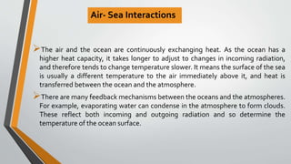 Air- Sea Interactions
The air and the ocean are continuously exchanging heat. As the ocean has a
higher heat capacity, it takes longer to adjust to changes in incoming radiation,
and therefore tends to change temperature slower. It means the surface of the sea
is usually a different temperature to the air immediately above it, and heat is
transferred between the ocean and the atmosphere.
There are many feedback mechanisms between the oceans and the atmospheres.
For example, evaporating water can condense in the atmosphere to form clouds.
These reflect both incoming and outgoing radiation and so determine the
temperature of the ocean surface.
 