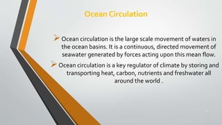 Ocean Circulation
14
Ocean circulation is the large scale movement of waters in
the ocean basins. It is a continuous, directed movement of
seawater generated by forces acting upon this mean flow.
Ocean circulation is a key regulator of climate by storing and
transporting heat, carbon, nutrients and freshwater all
around the world .
 
