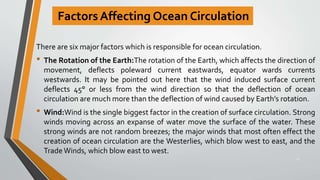 Factors Affecting Ocean Circulation
There are six major factors which is responsible for ocean circulation.
• The Rotation of the Earth:The rotation of the Earth, which affects the direction of
movement, deflects poleward current eastwards, equator wards currents
westwards. It may be pointed out here that the wind induced surface current
deflects 45° or less from the wind direction so that the deflection of ocean
circulation are much more than the deflection of wind caused by Earth’s rotation.
• Wind:Wind is the single biggest factor in the creation of surface circulation. Strong
winds moving across an expanse of water move the surface of the water. These
strong winds are not random breezes; the major winds that most often effect the
creation of ocean circulation are the Westerlies, which blow west to east, and the
TradeWinds, which blow east to west.
17
 