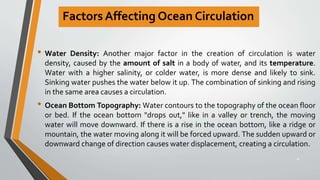 Factors Affecting Ocean Circulation
• Water Density: Another major factor in the creation of circulation is water
density, caused by the amount of salt in a body of water, and its temperature.
Water with a higher salinity, or colder water, is more dense and likely to sink.
Sinking water pushes the water below it up. The combination of sinking and rising
in the same area causes a circulation.
• Ocean Bottom Topography: Water contours to the topography of the ocean floor
or bed. If the ocean bottom "drops out," like in a valley or trench, the moving
water will move downward. If there is a rise in the ocean bottom, like a ridge or
mountain, the water moving along it will be forced upward. The sudden upward or
downward change of direction causes water displacement, creating a circulation.
18
 