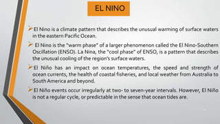 EL NINO
El Nino is a climate pattern that describes the unusual warming of surface waters
in the eastern Pacific Ocean.
 El Nino is the “warm phase” of a larger phenomenon called the El Nino-Southern
Oscillation (ENSO). La Nina, the “cool phase” of ENSO, is a pattern that describes
the unusual cooling of the region’s surface waters.
El Niño has an impact on ocean temperatures, the speed and strength of
ocean currents, the health of coastal fisheries, and local weather from Australia to
SouthAmerica and beyond.
El Niño events occur irregularly at two- to seven-year intervals. However, El Niño
is not a regular cycle, or predictable in the sense that ocean tides are.
20
 