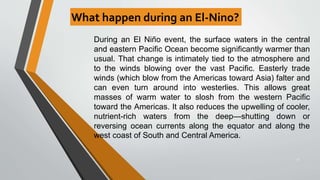 What happen during an El-Nino?
21
During an El Niño event, the surface waters in the central
and eastern Pacific Ocean become significantly warmer than
usual. That change is intimately tied to the atmosphere and
to the winds blowing over the vast Pacific. Easterly trade
winds (which blow from the Americas toward Asia) falter and
can even turn around into westerlies. This allows great
masses of warm water to slosh from the western Pacific
toward the Americas. It also reduces the upwelling of cooler,
nutrient-rich waters from the deep—shutting down or
reversing ocean currents along the equator and along the
west coast of South and Central America.
 