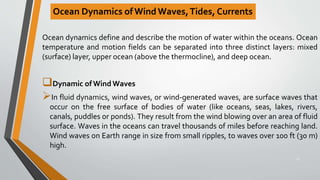 Ocean Dynamics ofWind Waves,Tides, Currents
Ocean dynamics define and describe the motion of water within the oceans. Ocean
temperature and motion fields can be separated into three distinct layers: mixed
(surface) layer, upper ocean (above the thermocline), and deep ocean.
Dynamic of Wind Waves
In fluid dynamics, wind waves, or wind-generated waves, are surface waves that
occur on the free surface of bodies of water (like oceans, seas, lakes, rivers,
canals, puddles or ponds). They result from the wind blowing over an area of fluid
surface. Waves in the oceans can travel thousands of miles before reaching land.
Wind waves on Earth range in size from small ripples, to waves over 100 ft (30 m)
high.
23
 