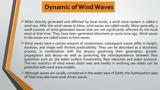 Dynamic of Wind Waves
When directly generated and affected by local winds, a wind wave system is called a
wind sea. After the wind ceases to blow, wind waves are called swells. More generally, a
swell consists of wind-generated waves that are not significantly affected by the local
wind at that time. They have been generated elsewhere or some time ago. Wind waves
in the ocean are called ocean surface waves.
Wind waves have a certain amount of randomness: subsequent waves differ in height,
duration, and shape with limited predictability. They can be described as a stochastic
process, in combination with the physics governing their generation, growth,
propagation and decay—as well as governing the interdependence between flow
quantities such as: the water surface movements, flow velocities and water pressure.
The key statistics of wind waves (both seas and swells) in evolving sea states can be
predicted with wind wave models.
Although waves are usually considered in the water seas of Earth, the hydrocarbon seas
ofTitan may also have wind-driven waves.
24
 