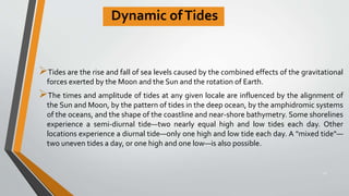 Dynamic ofTides
Tides are the rise and fall of sea levels caused by the combined effects of the gravitational
forces exerted by the Moon and the Sun and the rotation of Earth.
The times and amplitude of tides at any given locale are influenced by the alignment of
the Sun and Moon, by the pattern of tides in the deep ocean, by the amphidromic systems
of the oceans, and the shape of the coastline and near-shore bathymetry. Some shorelines
experience a semi-diurnal tide—two nearly equal high and low tides each day. Other
locations experience a diurnal tide—only one high and low tide each day. A "mixed tide"—
two uneven tides a day, or one high and one low—is also possible.
25
 