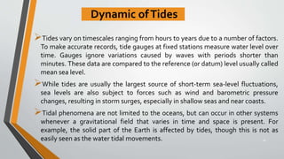 Dynamic ofTides
Tides vary on timescales ranging from hours to years due to a number of factors.
To make accurate records, tide gauges at fixed stations measure water level over
time. Gauges ignore variations caused by waves with periods shorter than
minutes. These data are compared to the reference (or datum) level usually called
mean sea level.
While tides are usually the largest source of short-term sea-level fluctuations,
sea levels are also subject to forces such as wind and barometric pressure
changes, resulting in storm surges, especially in shallow seas and near coasts.
Tidal phenomena are not limited to the oceans, but can occur in other systems
whenever a gravitational field that varies in time and space is present. For
example, the solid part of the Earth is affected by tides, though this is not as
easily seen as the water tidal movements. 26
 
