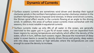 Dynamic of Currents
Surface oceanic currents are sometimes wind driven and develop their typical
clockwise spirals in the northern hemisphere and counter-clockwise rotation in the
southern hemisphere due to imposed wind stresses. In these wind driven currents,
the Ekman spiral effect results in the currents flowing at an angle to the driving
winds. In addition, the areas of surface ocean currents move somewhat with the
seasons; this is most notable in equatorial currents
Surface currents make up only 8% of all water in the ocean, are generally
restricted to the upper 400 m (1,300 ft) of ocean water, and are separated from
lower regions by varying temperatures and salinity which affect the density of the
water, which in turn, defines each oceanic region. Because the movement of deep
water in ocean basins is caused by density driven forces and gravity, deep waters
sink into deep ocean basins at high latitudes where the temperatures are cold
enough to cause the density to increase.
28
 