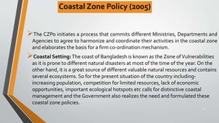 Coastal Zone Policy (2005)
The CZPo initiates a process that commits different Ministries, Departments and
Agencies to agree to harmonize and coordinate their activities in the coastal zone
and elaborates the basis for a firm co-ordination mechanism.
Coastal Setting:The coast of Bangladesh is known as the Zone ofVulnerabilities
as it is prone to different natural disasters at most of the time of the year. On the
other hand, it is a great source of different valuable natural resources and contains
several ecosystems. So for the present situation of the country including-
increasing population, competition for limited resources, lack of economic
opportunities, important ecological hotspots etc calls for distinctive coastal
management and the Government also realizes the need and formulated these
coastal zone policies.
29
 